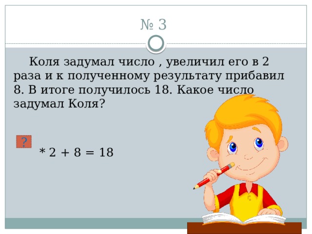 № 3  Коля задумал число , увеличил его в 2 раза и к полученному результату прибавил 8. В итоге получилось 18. Какое число задумал Коля?  * 2 + 8 = 18 ? 