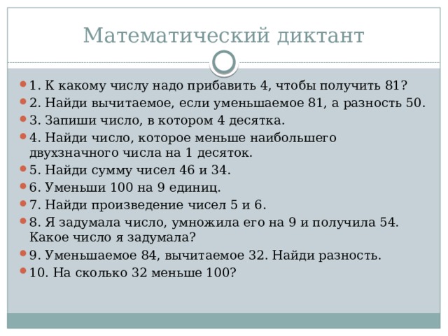 Математический диктант 1. К какому числу надо прибавить 4, чтобы получить 81? 2. Найди вычитаемое, если уменьшаемое 81, а разность 50. 3. Запиши число, в котором 4 десятка. 4. Найди число, которое меньше наибольшего двухзначного числа на 1 десяток. 5. Найди сумму чисел 46 и 34. 6. Уменьши 100 на 9 единиц. 7. Найди произведение чисел 5 и 6. 8. Я задумала число, умножила его на 9 и получила 54. Какое число я задумала? 9. Уменьшаемое 84, вычитаемое 32. Найди разность. 10. На сколько 32 меньше 100? 