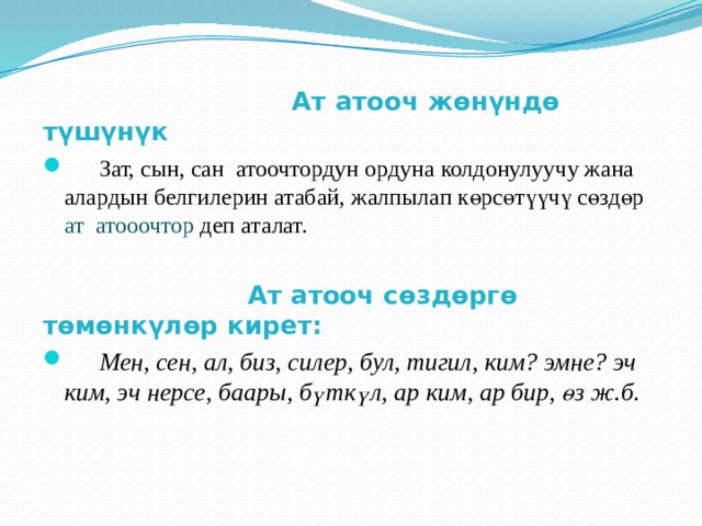  Ат атооч жөнүндө түшүнүк  Зат, сын, сан атоочтордун ордуна колдонулуучу жана алардын белгилерин атабай, жалпылап көрсөтүүчү сөздөр ат атооочтор деп аталат.  Ат атооч сөздөргө төмөнкүлөр кирет:  Мен, сен, ал, биз, силер, бул, тигил, ким? эмне? эч ким, эч нерсе, баары, бүткүл, ар ким, ар бир, өз ж.б. 