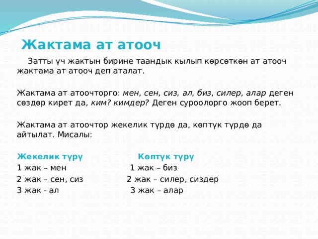Жактама ат атооч    Затты үч жактын бирине таандык кылып көрсөткөн ат атооч жактама ат атооч деп аталат.   Жактама ат атоочторго: мен, сен, сиз, ал, биз, силер, алар деген сөздөр кирет да, ким? кимдер?  Деген суроолорго жооп берет.   Жактама ат атоочтор жекелик түрдө да, көптүк түрдө да айтылат. Мисалы:   Жекелик түрү Көптүк түрү 1 жак – мен 1 жак – биз 2 жак – сен, сиз 2 жак – силер, сиздер 3 жак - ал 3 жак – алар 