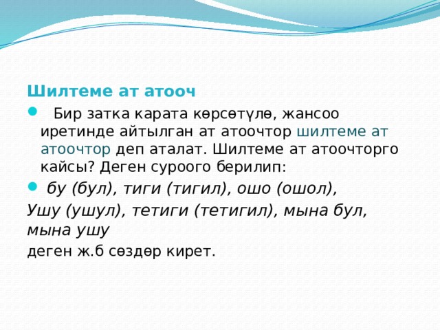 Шилтеме ат атооч  Бир затка карата көрсөтүлө, жансоо иретинде айтылган ат атоочтор шилтеме ат атоочтор деп аталат. Шилтеме ат атоочторго кайсы? Деген суроого берилип:  бу (бул), тиги (тигил), ошо (ошол), Ушу (ушул), тетиги (тетигил), мына бул, мына ушу  деген ж.б сөздөр кирет. 
