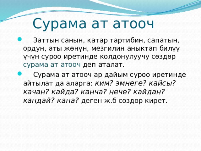  Сурама ат атооч  Заттын санын, катар тартибин, сапатын, ордун, аты жөнүн, мезгилин аныктап билүү үчүн суроо иретинде колдонулуучу сөздөр сурама ат атооч деп аталат.  Сурама ат атооч ар дайым суроо иретинде айтылат да аларга: ким? эмнеге? кайсы? качан? кайда? канча? нече? кайдан? кандай? кана? деген ж.б сөздөр кирет. 