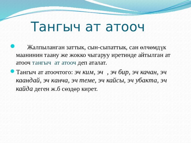  Тангыч ат атооч   Жалпыланган заттык, сын-сыпаттык, сан өлчөмдүк маанинин таану же жокко чыгаруу иретинде айтылган ат атооч тангыч ат атооч деп аталат. Тангыч ат атоочтого: эч ким, эч , эч бир, эч качан, эч каандай, эч канча, эч теме, эч кайсы, эч убакта, эч кайда деген ж.б сөздөр кирет. 