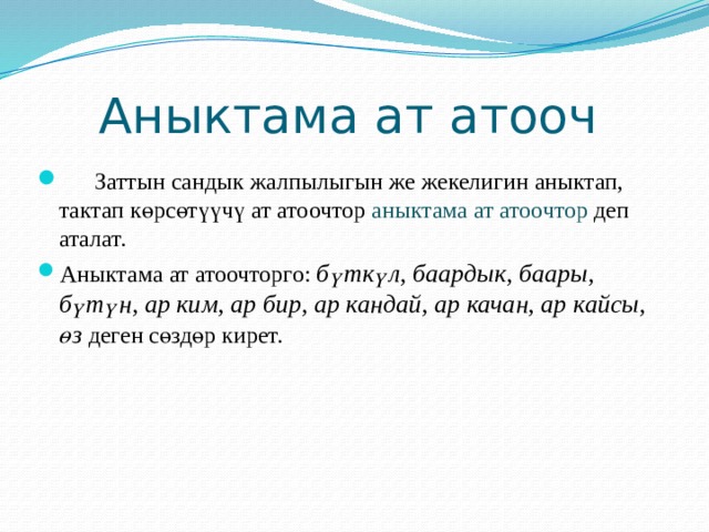  Аныктама ат атооч  Заттын сандык жалпылыгын же жекелигин аныктап, тактап көрсөтүүчү ат атоочтор аныктама ат атоочтор деп аталат. Аныктама ат атоочторго: бүткүл, баардык, баары, бүтүн, ар ким, ар бир, ар кандай, ар качан, ар кайсы, өз деген сөздөр кирет. 