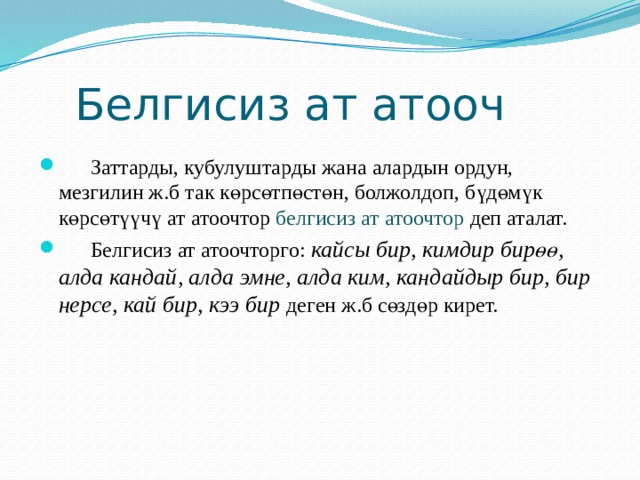  Белгисиз ат атооч  Заттарды, кубулуштарды жана алардын ордун, мезгилин ж.б так көрсөтпөстөн, болжолдоп, бүдөмүк көрсөтүүчү ат атоочтор белгисиз ат атоочтор деп аталат.  Белгисиз ат атоочторго: кайсы бир, кимдир бирөө, алда кандай, алда эмне, алда ким, кандайдыр бир, бир нерсе, кай бир, кээ бир деген ж.б сөздөр кирет. 