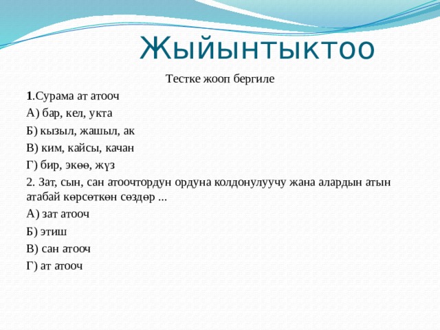  Жыйынтыктоо Тестке жооп бергиле 1 .Сурама ат атооч А) бар, кел, укта Б) кызыл, жашыл, ак В) ким, кайсы, качан Г) бир, экөө, жүз 2. Зат, сын, сан атоочтордун ордуна колдонулуучу жана алардын атын атабай көрсөткөн сөздөр ... А) зат атооч Б) этиш В) сан атооч Г) ат атооч 