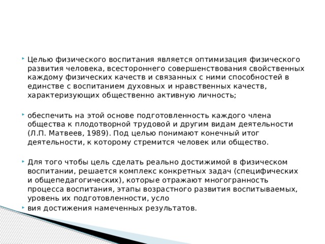 Целью физического воспитания является оптимизация физического развития человека, всестороннего совершенствования свойственных каждому физических качеств и связанных с ними способностей в единстве с воспитанием духовных и нравственных качеств, характеризующих общественно активную личность; обеспечить на этой основе подготовленность каждого члена общества к плодотворной трудовой и другим видам деятельности (Л.П. Матвеев, 1989). Под целью понимают конечный итог деятельности, к которому стремится человек или общество. Для того чтобы цель сделать реально достижимой в физическом воспитании, решается комплекс конкретных задач (специфических и общепедагогических), которые отражают многогранность процесса воспитания, этапы возрастного развития воспитываемых, уровень их подготовленности, усло вия достижения намеченных результатов. 