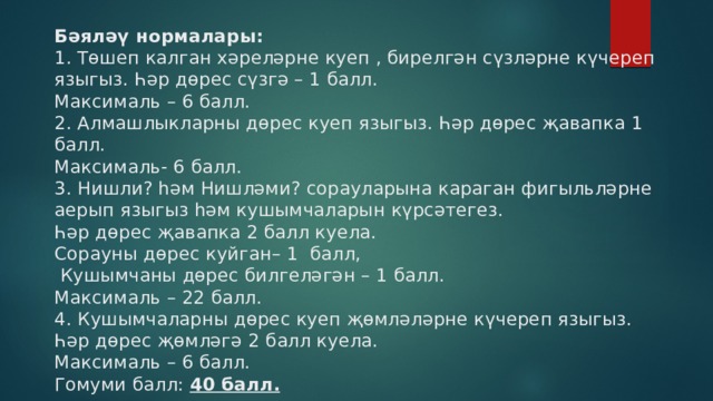 Бәяләү нормалары:  1. Төшеп калган хәреләрне куеп , бирелгән сүзләрне күчереп языгыз. Һәр дөрес сүзгә – 1 балл.  Максималь – 6 балл.  2. Алмашлыкларны дөрес куеп языгыз. Һәр дөрес җавапка 1 балл.   Максималь- 6 балл.  3. Нишли? һәм Нишләми? сорауларына караган фигыльләрне аерып языгыз һәм кушымчаларын күрсәтегез.  Һәр дөрес җавапка 2 балл куела.  Сорауны дөрес куйган– 1 балл,  Кушымчаны дөрес билгеләгән – 1 балл.  Максималь – 22 балл.  4. Кушымчаларны дөрес куеп җөмләләрне күчереп языгыз.  Һәр дөрес җөмләгә 2 балл куела.  Максималь – 6 балл.  Гомуми балл: 40 балл.   