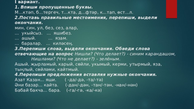 I вариант.  1.  Впиши пропущенные буквы.   М…ктәп, б...тергеч, т...кта, д...фтәр, к...тап, өст...л.  2.Поставь правильные местоимения, перепиши, выдели окончания.  мин, син, ул, без, сез, алар,  ... укыйсыз. ... яшибез.  ... ашый. ... язам.  ... баралар. ... киләсең.  3.Перепиши слова, выдели окончания. Обведи слова отвечающие на вопрос Нишли? (Что делает?) - синим карандашом,  Нишләми? (Что не делает?) - зелёным.  Ашый, җырламый, карый, сөйли, укымый, керми, утырмый, яза, тыңлый, сөйләми, кайтмый.  4.Перепиши предложения вставляя нужные окончания.  Азат Казан... яши. ( -да/-дә, -та/-тә)  Әни базар... кайта. (-дан/-дән, -тан/-тән, -нан/-нән)  Бабай бакча... бара. (-га/-гә, -ка/-кә)   