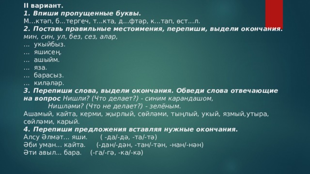 II вариант.  1.  Впиши пропущенные буквы.  М…ктәп, б...тергеч, т...кта, д...фтәр, к...тап, өст...л.  2.  Поставь правильные местоимения, перепиши, выдели окончания.  мин, син, ул, без, сез, алар,  ... укыйбыз.  ... яшисең.  ... ашыйм.  ... яза.  ... барасыз.  ... киләләр.  3.  Перепиши слова, выдели окончания. Обведи слова отвечающие на вопрос Нишли? (Что делает?) - синим карандашом,  Нишләми? (Что не делает?) - зелёным.  Ашамый, кайта, керми, җырлый, сөйләми, тыңлый, укый, язмый,утыра, сөйләми, карый.  4.  Перепиши предложения вставляя нужные окончания.  Алсу Әлмәт... яши. ( -да/-дә, -та/-тә)  Әби уман... кайта. (-дан/-дән, -тан/-тән, -нан/-нән)  Әти авыл... бара. (-га/-гә, -ка/-кә)   