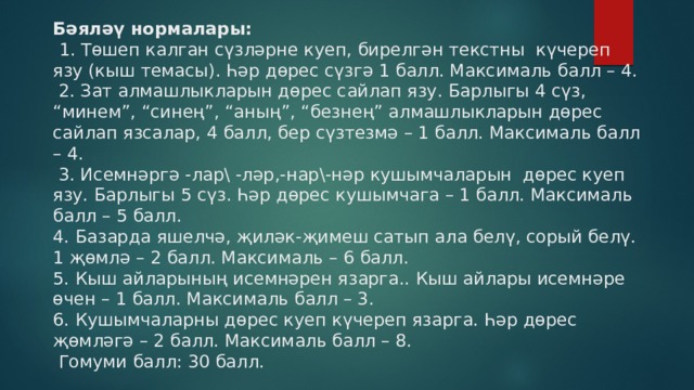 Бәяләү нормалары:    1. Төшеп калган сүзләрне куеп, бирелгән текстны күчереп язу (кыш темасы). Һәр дөрес сүзгә 1 балл. Максималь балл – 4.  2. Зат алмашлыкларын дөрес сайлап язу. Барлыгы 4 сүз, “минем”, “синең”, “аның”, “безнең” алмашлыкларын дөрес сайлап язсалар, 4 балл, бер сүзтезмә – 1 балл. Максималь балл – 4.  3. Исемнәргә -лар\ -ләр,-нар\-нәр кушымчаларын дөрес куеп язу. Барлыгы 5 сүз. Һәр дөрес кушымчага – 1 балл. Максималь балл – 5 балл.  4. Базарда яшелчә, җиләк-җимеш сатып ала белү, сорый белү. 1 җөмлә – 2 балл. Максималь – 6 балл.  5. Кыш айларының исемнәрен язарга.. Кыш айлары исемнәре өчен – 1 балл. Максималь балл – 3.  6. Кушымчаларны дөрес куеп күчереп язарга. Һәр дөрес җөмләгә – 2 балл. Максималь балл – 8.  Гомуми балл: 30 балл.   