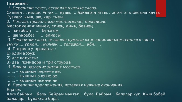  I вариант.    1. Перепиши текст, вставляя нужные слова.  Салкын … килде. Ап-ак … яуды. … йокларга ятты. …агачтагы оясына качты.  Сүзләр: кыш, аю, кар, тиен.  2. Поставь правильные местоимения, перепиши.  Местоимения: минем, синең, аның, безнең.   ... китабың ... бүләгем.  ... шәһәребез ... алмасы.    3. Перепиши слова, вставляя нужные окончания множественного числа.  укучы..., урман..., күлмәк..., телефон..., әби... .   4. Поприси у продавца :  1) один арбуз;  2) две капусты;  3) два помидора и три огрурца    5. Впиши название зимних месяцев.  ....... – кышның беренче ае.  ....... – кышның өченче ае.  ....... – кышның икенче ае.    6. Перепиши предложения, вставляя нужные окончания.  Яңа ел.  Алсу бәйрәм.. бара. Бәйрәм мәктәп.. була. Бәйрәм.. балалар күп. Кыш бабай балалар.. бүләкләр бирә.   