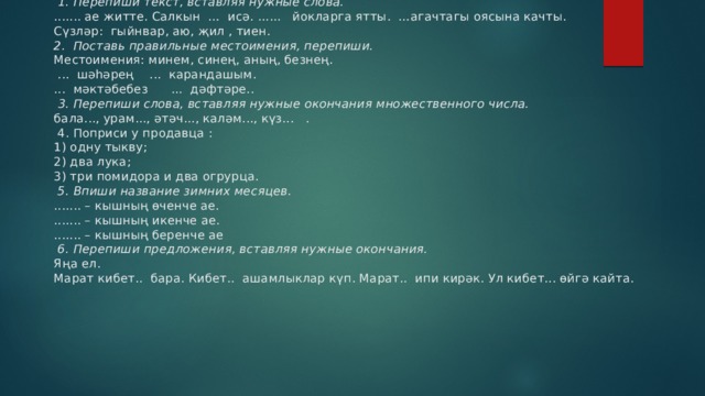        II вариант.    1. Перепиши текст, вставляя нужные слова.  ....... ае житте. Салкын … исә. ...... йокларга ятты. …агачтагы оясына качты.  Сүзләр: гыйнвар, аю, җил , тиен.  2. Поставь правильные местоимения, перепиши.  Местоимения: минем, синең, аның, безнең.   ... шәһәрең ... карандашым.  ... мәктәбебез ... дәфтәре..    3. Перепиши слова, вставляя нужные окончания множественного числа.  бала..., урам..., әтәч..., каләм..., күз... .   4. Поприси у продавца :  1) одну тыкву;  2) два лука;  3) три помидора и два огрурца.   5. Впиши название зимних месяцев.  ....... – кышның өченче ае.  ....... – кышның икенче ае.  ....... – кышның беренче ае   6. Перепиши предложения, вставляя нужные окончания.  Яңа ел.  Марат кибет.. бара. Кибет.. ашамлыклар күп. Марат.. ипи кирәк. Ул кибет... өйгә кайта.   