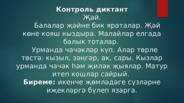 Контроль диктант  Җәй.  Балалар җәйне бик яраталар. Җәй көне кояш кыздыра. Малайлар елгада балык тоталар.   Урманда чәчәкләр күп. Алар төрле төстә: кызыл, зәңгәр, ак, сары. Кызлар урманда чәчәк һәм җиләк җыялар. Матур итеп кошлар сайрый.  Биреме: икенче җөмләдәге сүзләрне иҗекләргә бүлеп язарга.   