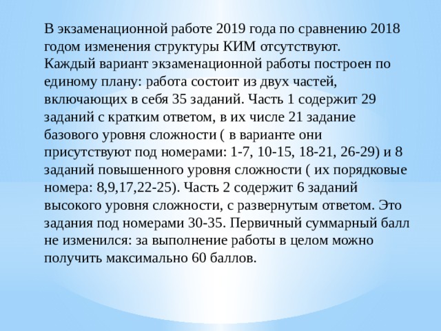 В экзаменационной работе 2019 года по сравнению 2018 годом изменения структуры КИМ отсутствуют. Каждый вариант экзаменационной работы построен по единому плану: работа состоит из двух частей, включающих в себя 35 заданий. Часть 1 содержит 29 заданий с кратким ответом, в их числе 21 задание базового уровня сложности ( в варианте они присутствуют под номерами: 1-7, 10-15, 18-21, 26-29) и 8 заданий повышенного уровня сложности ( их порядковые номера: 8,9,17,22-25). Часть 2 содержит 6 заданий высокого уровня сложности, с развернутым ответом. Это задания под номерами 30-35. Первичный суммарный балл не изменился: за выполнение работы в целом можно получить максимально 60 баллов.   