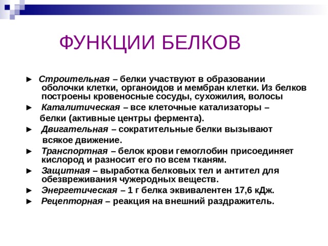  ФУНКЦИИ БЕЛКОВ  ►  Строительная – белки участвуют в образовании оболочки клетки, органоидов и мембран клетки. Из белков построены кровеносные сосуды, сухожилия, волосы  ►  Каталитическая – все клеточные катализаторы –  белки (активные центры фермента).  ►  Двигательная – сократительные белки вызывают  всякое движение.  ►  Транспортная – белок крови гемоглобин присоединяет кислород и разносит его по всем тканям.  ► Защитная – выработка белковых тел и антител для обезвреживания чужеродных веществ.  ►  Энергетическая – 1 г белка эквивалентен 17,6 кДж.  ► Рецепторная – реакция на внешний раздражитель. 