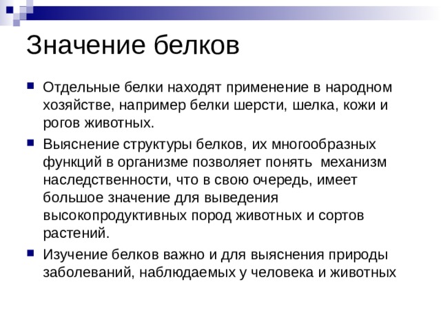 Значение белков Отдельные белки находят применение в народном хозяйстве, например белки шерсти, шелка, кожи и рогов животных. Выяснение структуры белков, их многообразных функций в организме позволяет понять механизм наследственности, что в свою очередь, имеет большое значение для выведения высокопродуктивных пород животных и сортов растений. Изучение белков важно и для выяснения природы заболеваний, наблюдаемых у человека и животных 