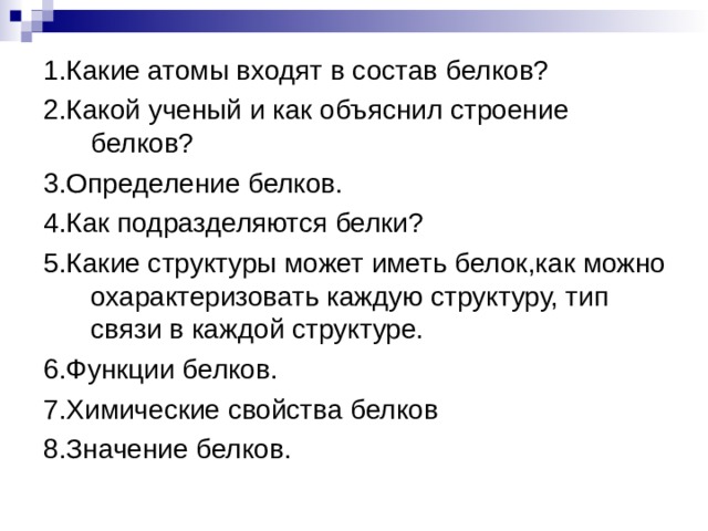 1.Какие атомы входят в состав белков? 2.Какой ученый и как объяснил строение белков? 3.Определение белков. 4.Как подразделяются белки? 5.Какие структуры может иметь белок,как можно охарактеризовать каждую структуру, тип связи в каждой структуре. 6.Функции белков. 7.Химические свойства белков 8.Значение белков. 