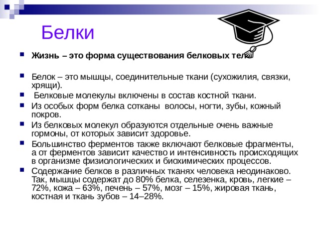  Белки Жизнь – это форма существования белковых тел  Белок – это мышцы, соединительные ткани (сухожилия, связки, хрящи).  Белковые молекулы включены в состав костной ткани. Из особых форм белка сотканы волосы, ногти, зубы, кожный покров. Из белковых молекул образуются отдельные очень важные гормоны, от которых зависит здоровье. Большинство ферментов также включают белковые фрагменты, а от ферментов зависит качество и интенсивность происходящих в организме физиологических и биохимических процессов. Содержание белков в различных тканях человека неодинаково. Так, мышцы содержат до 80% белка, селезенка, кровь, легкие – 72%, кожа – 63%, печень – 57%, мозг – 15%, жировая ткань, костная и ткань зубов – 14–28%.    