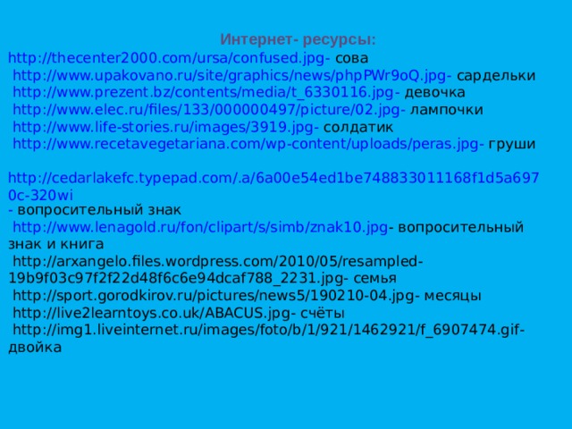 Интернет- ресурсы: http://thecenter2000.com/ursa/confused.jpg - сова   http://www.upakovano.ru/site/graphics/news/phpPWr9oQ.jpg - сардельки   http://www.prezent.bz/contents/media/t_6330116.jpg - девочка   http://www.elec.ru/files/133/000000497/picture/02.jpg - лампочки   http://www.life-stories.ru/images/3919.jpg - солдатик   http://www.recetavegetariana.com/wp-content/uploads/peras.jpg - груши   http://cedarlakefc.typepad.com/.a/6a00e54ed1be748833011168f1d5a6970c-320wi - вопросительный знак   http://www.lenagold.ru/fon/clipart/s/simb/znak10.jpg - вопросительный знак и книга  http://arxangelo.files.wordpress.com/2010/05/resampled-19b9f03c97f2f22d48f6c6e94dcaf788_2231.jpg - семья  http://sport.gorodkirov.ru/pictures/news5/190210-04.jpg - месяцы  http://live2learntoys.co.uk/ABACUS.jpg - счёты  http://img1.liveinternet.ru/images/foto/b/1/921/1462921/f_6907474.gif - двойка       