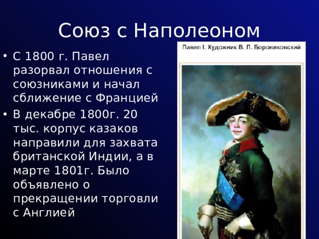 Союз с Наполеоном С 1800 г. Павел разорвал отношения с союзниками и начал сближение с Францией В декабре 1800г. 20 тыс. корпус казаков направили для захвата британской Индии, а в марте 1801г. Было объявлено о прекращении торговли с Англией 