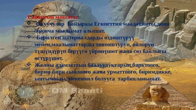  Сабактын максаты :  Окуучулар Байыркы Египеттин мааданияты,дини боюнча маалымат алышат.  Берилген материалдарды өздөштүрүү менен,маалыматтарды топтоштуруп, ойлорун түшүндүрүп берүүгө үйрөнүшөт жана сөз байлыгы өстүрүшөт.  Жалпы адамзаттын баалуулуктарын барктоого, бирин-бири сыйлоого жана урматтоого, биримдикке, ынтымакка, мекенчил болууга тарбияланышат.  .  
