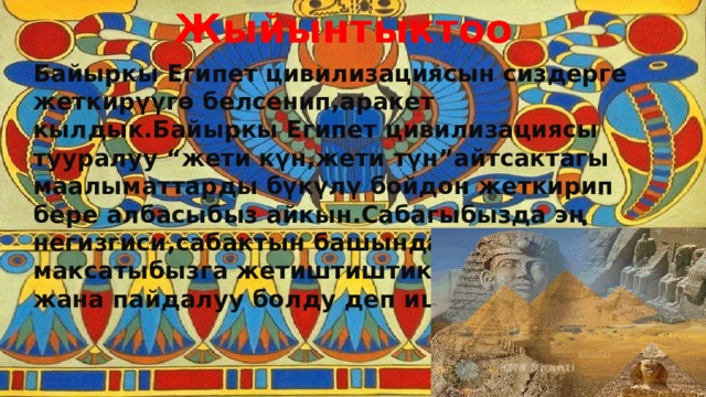 Жыйынтыктоо Байыркы Египет цивилизациясын сиздерге жеткирүүгө белсенип,аракет кылдык.Байыркы Египет цивилизациясы тууралуу “жети күн,жети түн”айтсактагы маалыматтарды бүкүлү бойдон жеткирип бере албасыбыз айкын.Сабагыбызда эң негизгиси,сабактын башында койгон максатыбызга жетиштиштик деп ойлойбуз жана пайдалуу болду деп ишенебиз . 