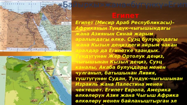 «Байыркы»жана«бүгүнкү»Египет Египет Египет (Мисир Араб Республикасы)– Африканын Түндүк-чыгышындагы жана Азиянын Синай жарым аралындагы өлкө. Суэц булуңундагы жана Кызыл деңиздеги айрым чакан аралдар да Египетке таандык. Түндүгүнөн Жер Ортолук деңиз, чыгышынан Кызыл деңиз, Суэц каналы, Акаба булуңдары менен чулганып, батышынан Ливия, түштүгүнөн Судан, Түндүк-чыгышынан Израиль жана Палестина менен чектешет. Египет Европа, Америка өлкөлөрүн Азия жана Чыгыш Африка өлкөлөрү менен байланыштырган эл аралык аба жана деңиз жолдорунун кесилишинде жайгашкан.Египеттин аймагынан Атлантика океанын Инди океаны менен туташтырган кыска деңиз жолу – Суэц каналы өтөт. 