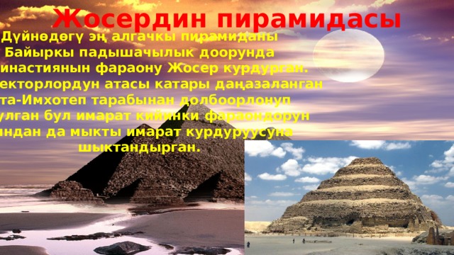 Жосердин пирамидасы Дүйнөдөгү эң алгачкы пирамиданы Байыркы падышачылык доорунда III династиянын фараону Жосер курдурган. архитекторлордун атасы катары даңазаланган уста-Имхотеп тарабынан долбоорлонуп курулган бул имарат кийинки фараондорун мындан да мыкты имарат курдуруусуна шыктандырган. 