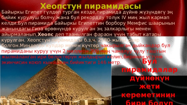 Хеопстун пирамидасы Байыркы Египет гүлдөп турган кезде,пирамида дүйнө жүзүндөгү эң бийик курулуш болчу жана бул рекордду толук IV миң жыл кармап келди.Бул пирамида Байыркы Египеттин борбору Мемфис шаарынын жанындагы Гиза өрөөнүндө курулган эң залкарлыгы менен айырмаланып, Хеопс деп таанылган фараон үчүн табыт катары курулган. Хеопстун пирамидасы б.з.ч. 2580-жылы даяр болгон.Миңдеген кулдар менен күчтөр чакырылган дыйкандар бул пирамиданы куруу үчүн 2 миллион 300 миң чамалуу чулу таштын жылмаланган ири бөлүктөрүн жылдырып келип,биринин үстүнө экинчисин коюп кынашкан.бийиктиги 146 метр.  Бул пирамидалар дүйнөнүн жети кереметинин бири болуп эсептелет 