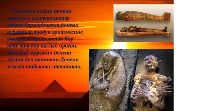 Өлгөндөн кийин денени сактоого египеттиктер маани бергендиктен,денени кургатып,туздун эритмесине чыланган бинт менен бир нече катмар кылып орогон. Мындай кургаган денени мумия деп аташкан.Денени жыгач табытка сакташкан. 