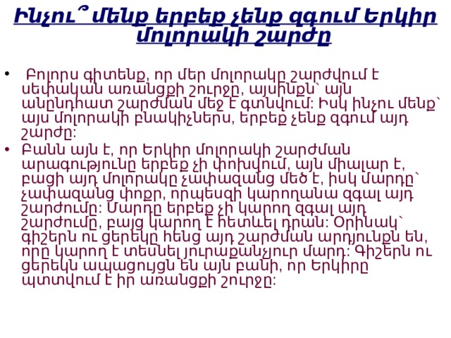Ինչու՞ մենք երբեք չենք զգում Երկիր մոլորակի շարժը  Բոլորս գիտենք, որ մեր մոլորակը շարժվում է սեփական առանցքի շուրջը, այսինքն` այն անընդհատ շարժման մեջ է գտնվում: Իսկ ինչու մենք` այս մոլորակի բնակիչներս, երբեք չենք զգում այդ շարժը: Բանն այն է, որ Երկիր մոլորակի շարժման արագությունը երբեք չի փոխվում, այն միալար է, բացի այդ մոլորակը չափազանց մեծ է, իսկ մարդը` չափազանց փոքր, որպեսզի կարողանա զգալ այդ շարժումը: Մարդը երբեք չի կարող զգալ այդ շարժումը, բայց կարող է հետևել դրան: Օրինակ` գիշերն ու ցերեկը հենց այդ շարժման արդյունքն են, որը կարող է տեսնել յուրաքանչյուր մարդ: Գիշերն ու ցերեկն ապացույցն են այն բանի, որ Երկիրը պտտվում է իր առանցքի շուրջը:   