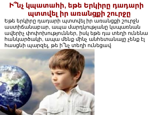 Ի՞նչ կպատահի, եթե Երկիրը դադարի պտտվել իր առանցքի շուրջը Եթե երկիրը դադարի պտտվել իր առանցքի շուրջն աստիճանաբար, ապա մարդկությանը կսպառնան ավերիչ փոփոխություններ, իսկ եթե ​​դա տեղի ունենա հանկարծակի, ապա մենք մինչ անհետանալը չենք էլ հասցնի պարզել, թե ի՞նչ տեղի ունեցավ : 