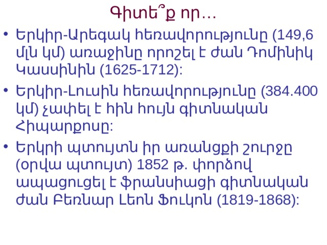 Գիտե՞ք որ… Երկիր-Արեգակ հեռավորությունը (149,6 մլն կմ) առաջինը որոշել է ժան Դոմինիկ Կասսինին (1625-1712):  Երկիր-Լուսին հեռավորությունը (384.400 կմ) չափել է հին հույն գիտնական Հիպարքոսը: Երկրի պտույտն իր առանցքի շուրջը (օրվա պտույտ) 1852 թ. փորձով ապացուցել է ֆրանսիացի գիտնական ժան Բեռնար Լեոն Ֆուկոն (1819-1868): 