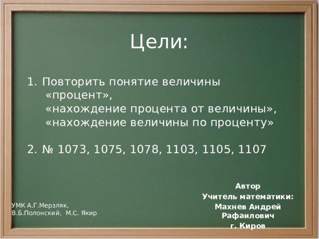 Цели: Повторить понятие величины  «процент»,  «нахождение процента от величины»,  «нахождение величины по проценту» № 1073, 1075, 1078, 1103, 1105, 1107 Автор Учитель математики: Махнев Андрей Рафаилович г. Киров УМК А.Г.Мерзляк, В.Б.Полонский, М.С. Якир 