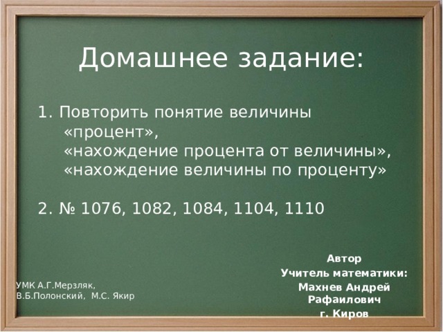 Домашнее задание: Повторить понятие величины  «процент»,  «нахождение процента от величины»,  «нахождение величины по проценту» № 1076, 1082, 1084, 1104, 1110 Автор Учитель математики: Махнев Андрей Рафаилович г. Киров УМК А.Г.Мерзляк, В.Б.Полонский, М.С. Якир 