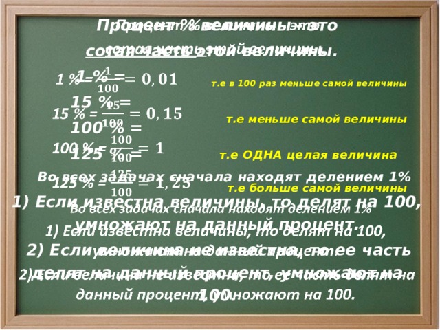    Процент % величины - это сотая часть этой величины.  1 % =  15 % =  100 % =  125 % =  Во всех задачах сначала находят делением 1% 1) Если известна величины, то делят на 100, умножают на данный процент.  2) Если величина не известна, то ее часть делят на данный процент, умножают на 100.  т.е в 100 раз меньше самой величины т.е меньше самой величины т.е ОДНА целая величина т.е больше самой величины 