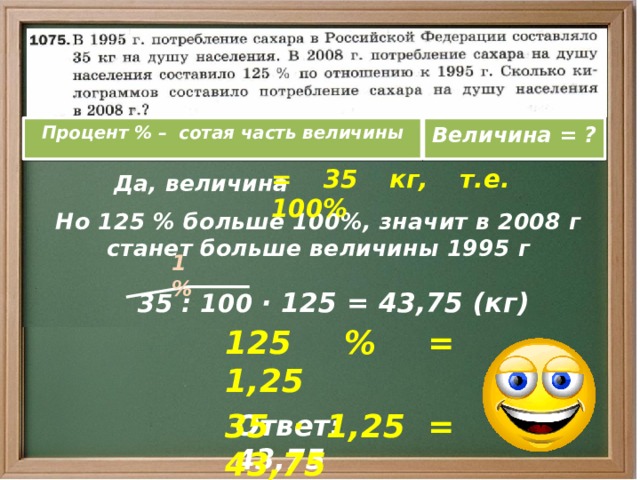 Процент % – сотая часть величины Величина = ?  Да, величина = 35 кг, т.е. 100%  Но 125 % больше 100%, значит в 2008 г станет больше величины 1995 г 1 %  35 : 100 · 125 = 43,75 (кг) 125 % = 1,25 35 · 1,25 = 43,75 Ответ: 43,75 