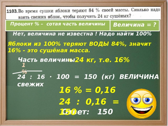Процент % – сотая часть величины Величина = ?  Нет, величина не известна ! Надо найти 100% Яблоки из 100% теряют ВОДЫ 84%, значит 16% - это сушёная масса.  Часть величины = 24 кг, т.е. 16% 1 %  24 : 16 · 100 = 150 (кг) ВЕЛИЧИНА свежих 16 % = 0,16 24 : 0,16 = 150 Ответ: 150 