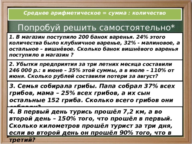 Среднее арифметическое = сумма : количество Попробуй решить самостоятельно* 1. В магазин поступило 200 банок варенья. 24% этого количества было клубничное варенье, 32% - малиновое, а остальное – вишнёвое. Сколько банок вишнёвого варенья поступило в магазин ?  2. Убытки предприятия за три летних месяца составили 246 000 р.: в июне – 35% этой суммы, а в июле – 110% от июня. Сколько рублей составили потери за август? 3. Семья собирала грибы. Папа собрал 37% всех грибов, мама – 25% всех грибов, а их сын остальные 152 гриба. Сколько всего грибов они собрали? 4. В первый день турись прошёл 7,2 км, а во второй день – 150% того, что прошёл в первый. Сколько километров прошёл турист за три дня, если во второй день он прошёл 90% того, что в третий? 