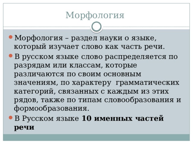 Морфология Морфология – раздел науки о языке, который изучает слово как часть речи. В русском языке слово распределяется по разрядам или классам, которые различаются по своим основным значениям, по характеру грамматических категорий, связанных с каждым из этих рядов, также по типам словообразования и формообразования. В Русском языке 10 именных частей речи 