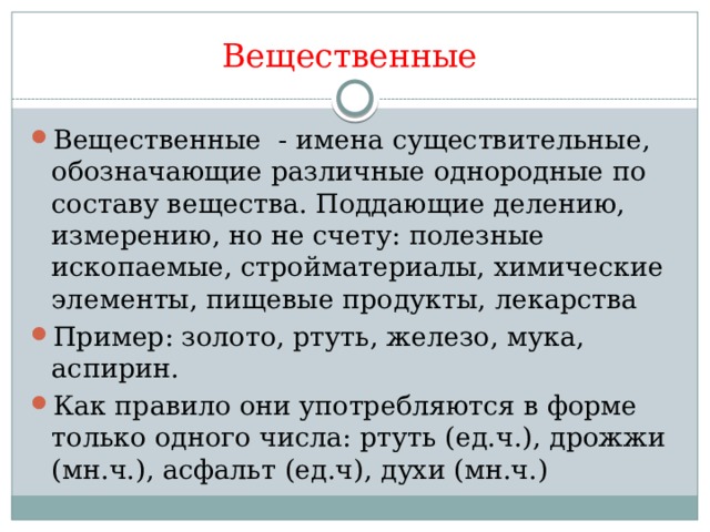 Вещественные Вещественные - имена существительные, обозначающие различные однородные по составу вещества. Поддающие делению, измерению, но не счету: полезные ископаемые, стройматериалы, химические элементы, пищевые продукты, лекарства Пример: золото, ртуть, железо, мука, аспирин. Как правило они употребляются в форме только одного числа: ртуть (ед.ч.), дрожжи (мн.ч.), асфальт (ед.ч), духи (мн.ч.) 