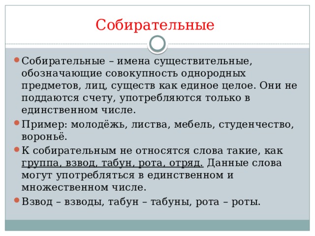 Собирательные Собирательные – имена существительные, обозначающие совокупность однородных предметов, лиц, существ как единое целое. Они не поддаются счету, употребляются только в единственном числе. Пример: молодёжь, листва, мебель, студенчество, вороньё. К собирательным не относятся слова такие, как группа, взвод, табун, рота, отряд. Данные слова могут употребляться в единственном и множественном числе. Взвод – взводы, табун – табуны, рота – роты. 