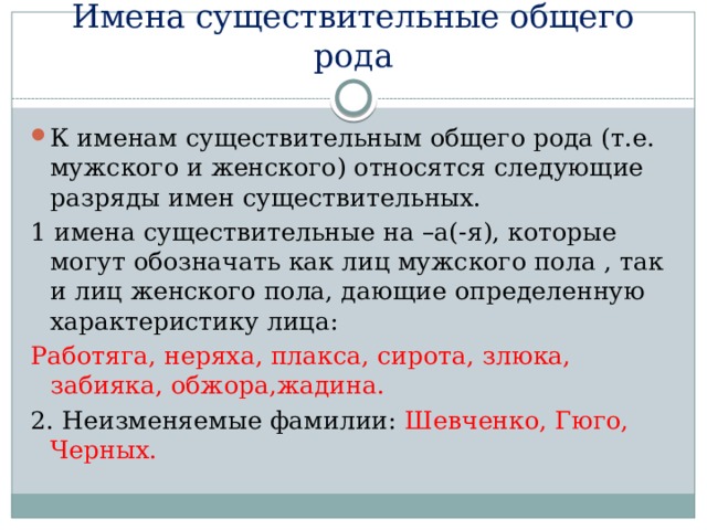 Имена существительные общего рода К именам существительным общего рода (т.е. мужского и женского) относятся следующие разряды имен существительных. 1 имена существительные на –а(-я), которые могут обозначать как лиц мужского пола , так и лиц женского пола, дающие определенную характеристику лица: Работяга, неряха, плакса, сирота, злюка, забияка, обжора,жадина. 2. Неизменяемые фамилии: Шевченко, Гюго, Черных. 