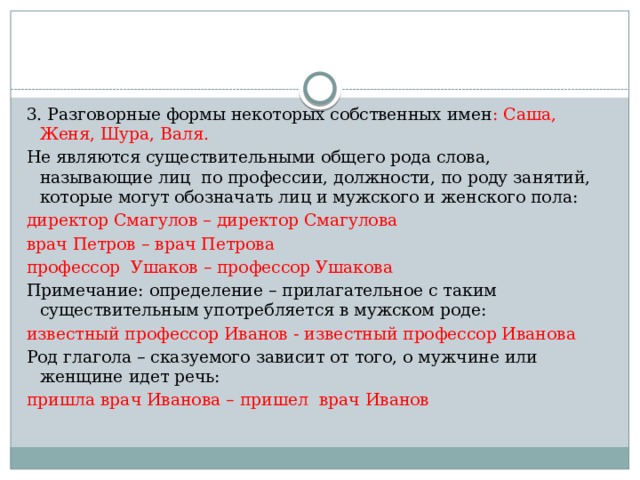 3. Разговорные формы некоторых собственных имен : Саша, Женя, Шура, Валя. Не являются существительными общего рода слова, называющие лиц по профессии, должности, по роду занятий, которые могут обозначать лиц и мужского и женского пола: директор Смагулов – директор Смагулова врач Петров – врач Петрова профессор Ушаков – профессор Ушакова Примечание: определение – прилагательное с таким существительным употребляется в мужском роде: известный профессор Иванов - известный профессор Иванова Род глагола – сказуемого зависит от того, о мужчине или женщине идет речь: пришла врач Иванова – пришел врач Иванов 