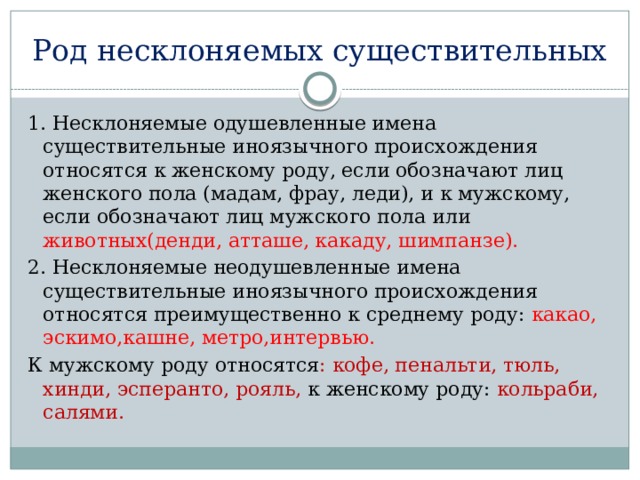 Род несклоняемых существительных 1. Несклоняемые одушевленные имена существительные иноязычного происхождения относятся к женскому роду, если обозначают лиц женского пола (мадам, фрау, леди), и к мужскому, если обозначают лиц мужского пола или животных(денди, атташе, какаду, шимпанзе). 2. Несклоняемые неодушевленные имена существительные иноязычного происхождения относятся преимущественно к среднему роду: какао, эскимо,кашне, метро,интервью. К мужскому роду относятся : кофе, пенальти, тюль, хинди, эсперанто, рояль, к женскому роду: кольраби, салями. 