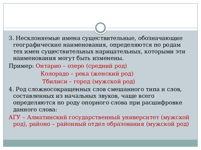 3. Несклоняемые имена существительные, обозначающие географические наименования, определяются по родам тех имен существительных нарицательных, которыми эти наименования могут быть изменены. Пример: Онтарио – озеро (средний род)  Колорадо – река (женский род)  Тбилиси – город (мужской род) 4. Род сложносокращенных слов смешанного типа и слов, составленных из начальных звуков, чаще всего определяются по роду опорного слова при расшифровке данного слова: АГУ – Алматинский государственный университет (мужской род), районо – районный отдел образования (мужской род) 