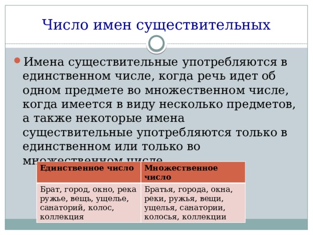 Число имен существительных Имена существительные употребляются в единственном числе, когда речь идет об одном предмете во множественном числе, когда имеется в виду несколько предметов, а также некоторые имена существительные употребляются только в единственном или только во множественном числе. Единственное число Брат, город, окно, река ружье, вещь, ущелье, санаторий, колос, коллекция Множественное число Братья, города, окна, реки, ружья, вещи, ущелья, санатории, колосья, коллекции 