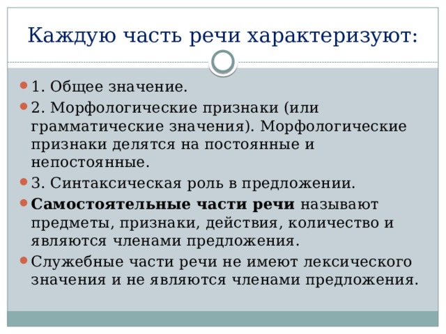 Каждую часть речи характеризуют: 1. Общее значение. 2. Морфологические признаки (или грамматические значения). Морфологические признаки делятся на постоянные и непостоянные. 3. Синтаксическая роль в предложении. Самостоятельные части речи называют предметы, признаки, действия, количество и являются членами предложения. Служебные части речи не имеют лексического значения и не являются членами предложения. 