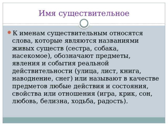 Имя существительное К именам существительным относятся слова, которые являются названиями живых существ (сестра, собака, насекомое), обозначают предметы, явления и события реальной действительности (улица, лист, книга, наводнение, снег) или называют в качестве предметов любые действия и состояния, свойства или отношения (игра, крик, сон, любовь, белизна, ходьба, радость). 